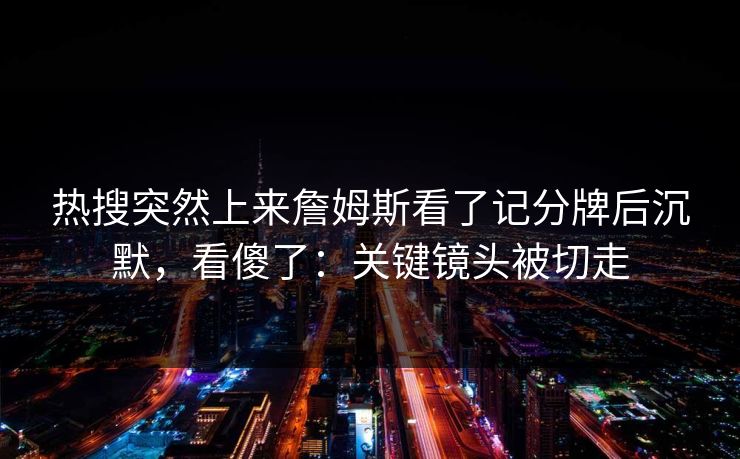 热搜突然上来詹姆斯看了记分牌后沉默，看傻了：关键镜头被切走