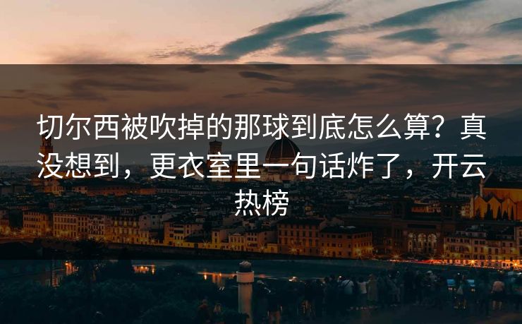 切尔西被吹掉的那球到底怎么算？真没想到，更衣室里一句话炸了，开云热榜