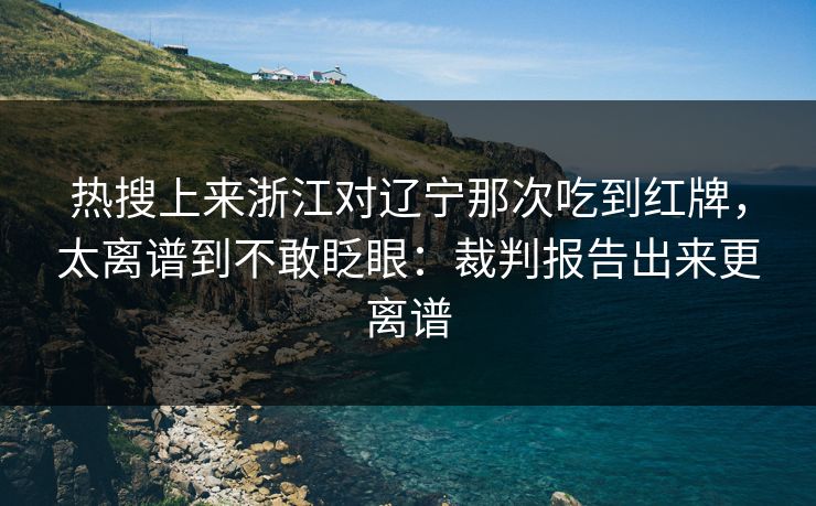 热搜上来浙江对辽宁那次吃到红牌，太离谱到不敢眨眼：裁判报告出来更离谱