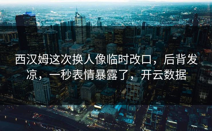 西汉姆这次换人像临时改口，后背发凉，一秒表情暴露了，开云数据