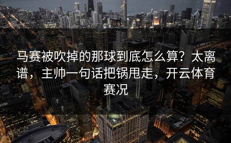 马赛被吹掉的那球到底怎么算?太离谱,主帅一句话把锅甩走,开云体育赛况 马赛被吹掉的那球到底怎么算?太离谱,主帅一句话把锅甩走,开云体育赛况