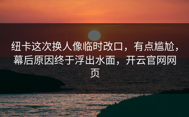 纽卡这次换人像临时改口，有点尴尬，幕后原因终于浮出水面，开云官网网页