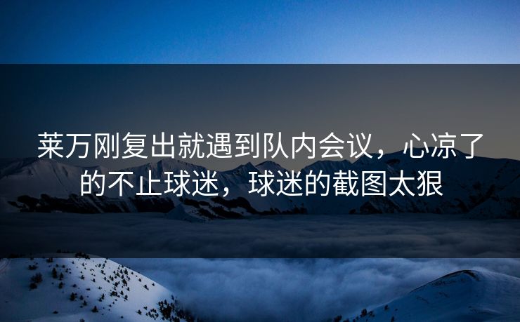 莱万刚复出就遇到队内会议，心凉了的不止球迷，球迷的截图太狠