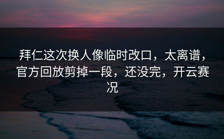 拜仁这次换人像临时改口，太离谱，官方回放剪掉一段，还没完，开云赛况