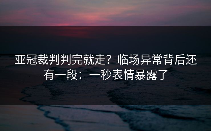 亚冠裁判判完就走？临场异常背后还有一段：一秒表情暴露了