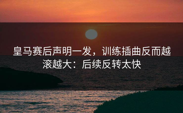 皇马赛后声明一发，训练插曲反而越滚越大：后续反转太快