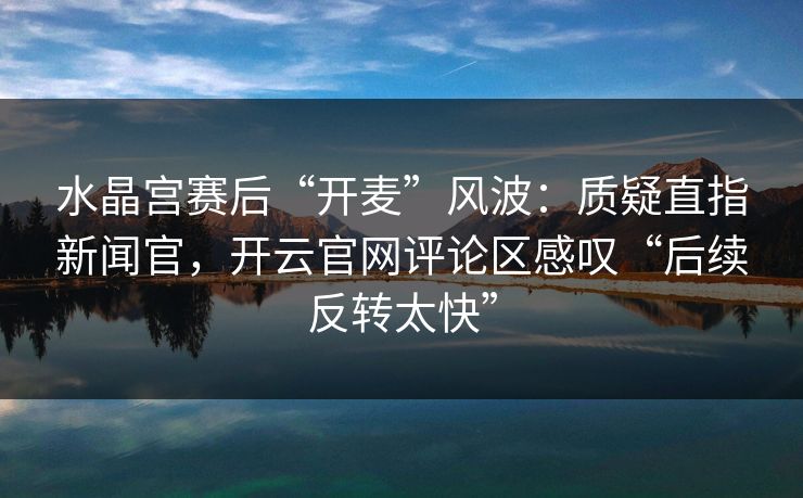 水晶宫赛后“开麦”风波：质疑直指新闻官，开云官网评论区感叹“后续反转太快”