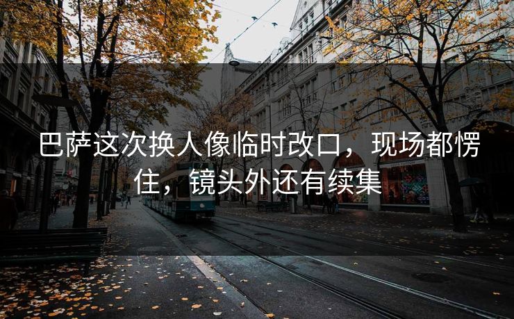 巴萨这次换人像临时改口，现场都愣住，镜头外还有续集