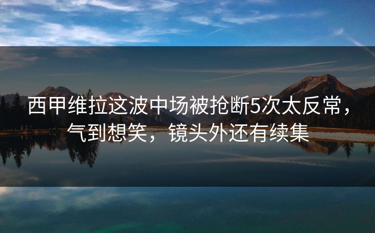 西甲维拉这波中场被抢断5次太反常，气到想笑，镜头外还有续集