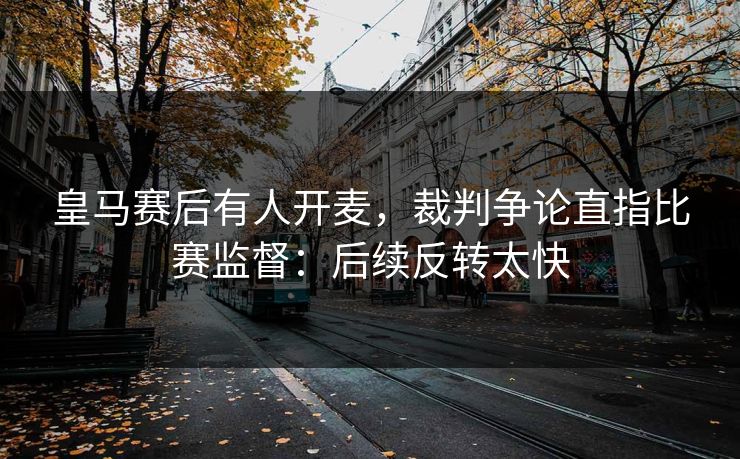 皇马赛后有人开麦，裁判争论直指比赛监督：后续反转太快