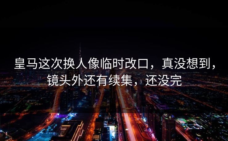 皇马这次换人像临时改口，真没想到，镜头外还有续集，还没完