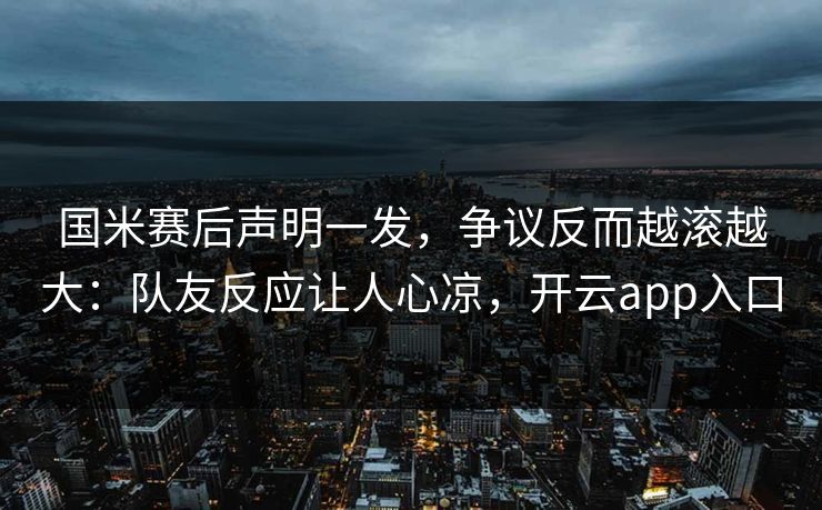 国米赛后声明一发，争议反而越滚越大：队友反应让人心凉，开云app入口
