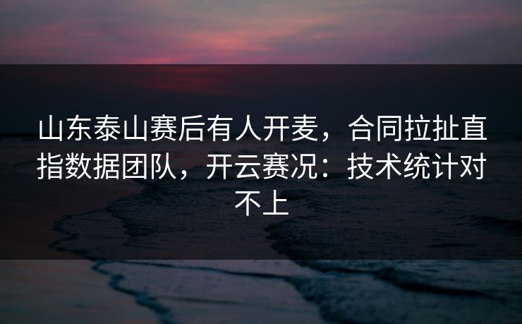 山东泰山赛后有人开麦，合同拉扯直指数据团队，开云赛况：技术统计对不上