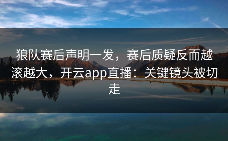 狼队赛后声明一发，赛后质疑反而越滚越大，开云app直播：关键镜头被切走