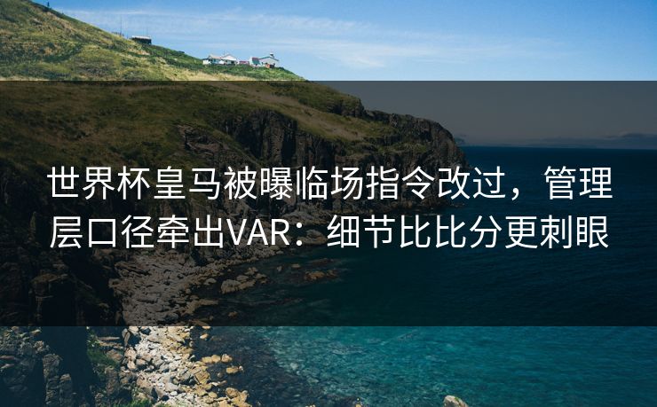 世界杯皇马被曝临场指令改过，管理层口径牵出VAR：细节比比分更刺眼