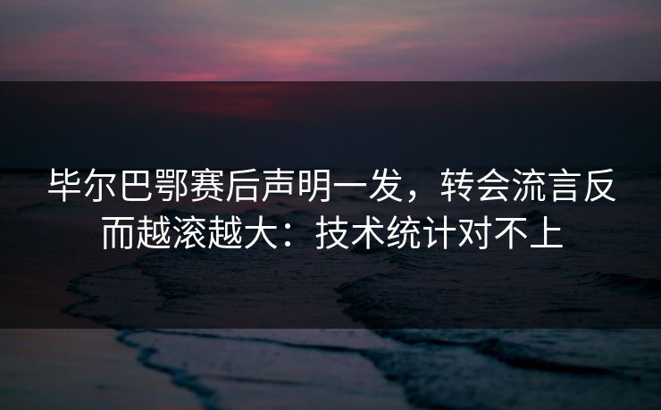毕尔巴鄂赛后声明一发，转会流言反而越滚越大：技术统计对不上