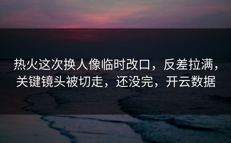 热火这次换人像临时改口，反差拉满，关键镜头被切走，还没完，开云数据