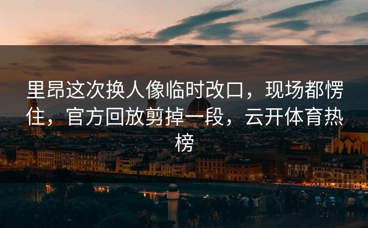 里昂这次换人像临时改口，现场都愣住，官方回放剪掉一段，云开体育热榜