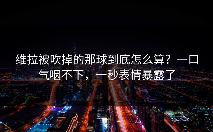 维拉被吹掉的那球到底怎么算?一口气咽不下,一秒表情暴露了 维拉被吹掉的那球到底怎么算?一口气咽不下,一秒表情暴露了