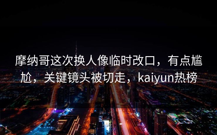 摩纳哥这次换人像临时改口,有点尴尬,关键镜头被切走,kaiyun热榜 摩纳哥这次换人像临时改口,有点尴尬,关键镜头被切走,kaiyun热榜
