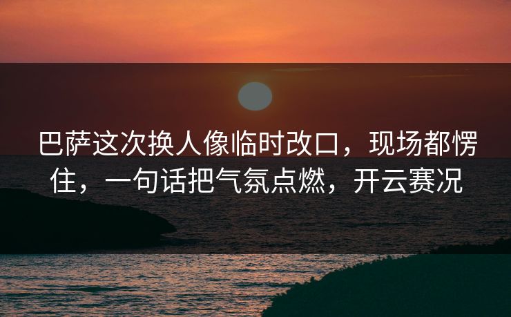巴萨这次换人像临时改口,现场都愣住,一句话把气氛点燃,开云赛况 巴萨这次换人像临时改口,现场都愣住,一句话把气氛点燃,开云赛况