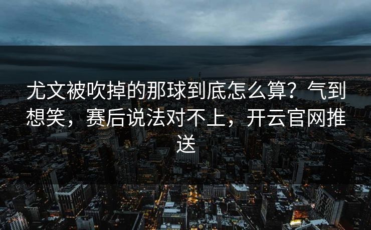 尤文被吹掉的那球到底怎么算？气到想笑，赛后说法对不上，开云官网推送