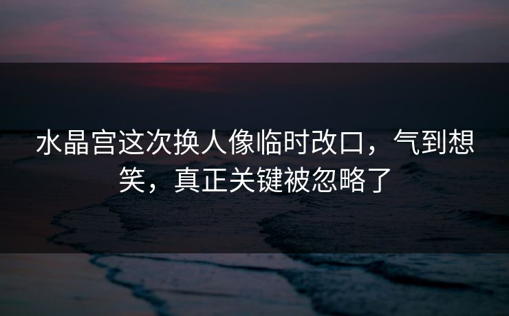 水晶宫这次换人像临时改口，气到想笑，真正关键被忽略了