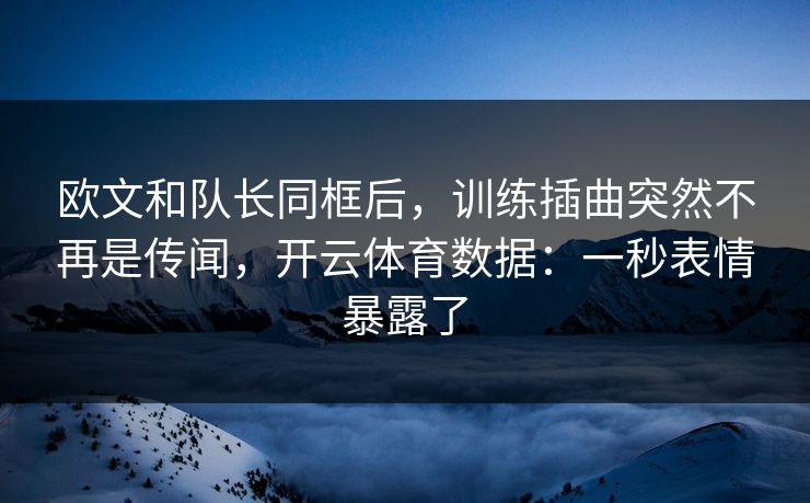 欧文和队长同框后,训练插曲突然不再是传闻,开云体育数据:一秒表情暴露了 欧文和队长同框后,训练插曲突然不再是传闻,开云体育数据:一秒表情暴露了