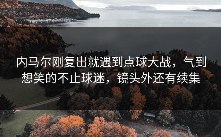 内马尔刚复出就遇到点球大战,气到想笑的不止球迷,镜头外还有续集 内马尔刚复出就遇到点球大战,气到想笑的不止球迷,镜头外还有续集