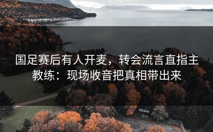 国足赛后有人开麦，转会流言直指主教练：现场收音把真相带出来