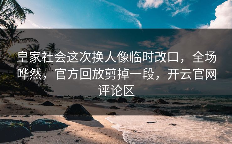 皇家社会这次换人像临时改口，全场哗然，官方回放剪掉一段，开云官网评论区