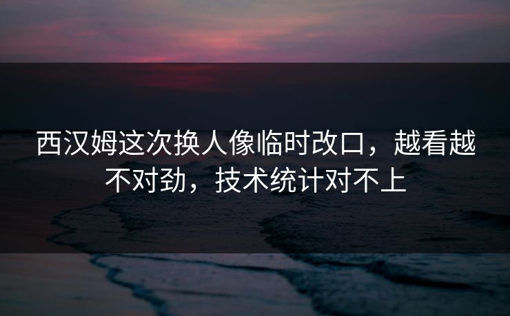 西汉姆这次换人像临时改口，越看越不对劲，技术统计对不上