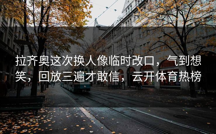 拉齐奥这次换人像临时改口,气到想笑,回放三遍才敢信,云开体育热榜 拉齐奥这次换人像临时改口,气到想笑,回放三遍才敢信,云开体育热榜