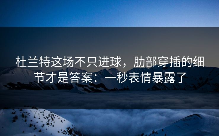 杜兰特这场不只进球，肋部穿插的细节才是答案：一秒表情暴露了