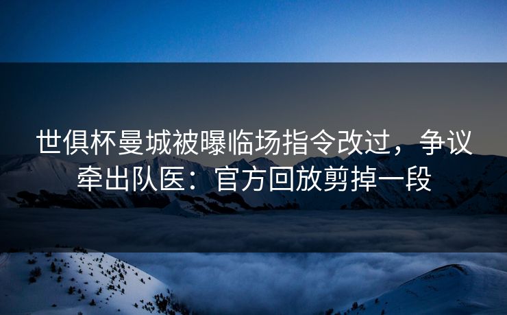 世俱杯曼城被曝临场指令改过，争议牵出队医：官方回放剪掉一段