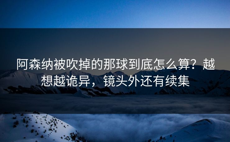 阿森纳被吹掉的那球到底怎么算？越想越诡异，镜头外还有续集