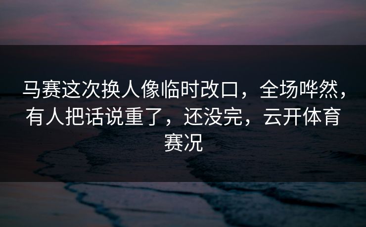 马赛这次换人像临时改口，全场哗然，有人把话说重了，还没完，云开体育赛况