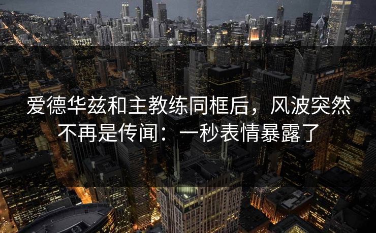 爱德华兹和主教练同框后，风波突然不再是传闻：一秒表情暴露了