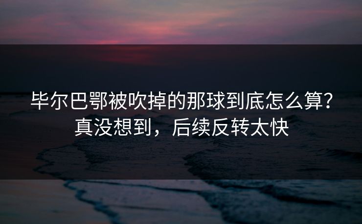 毕尔巴鄂被吹掉的那球到底怎么算？真没想到，后续反转太快
