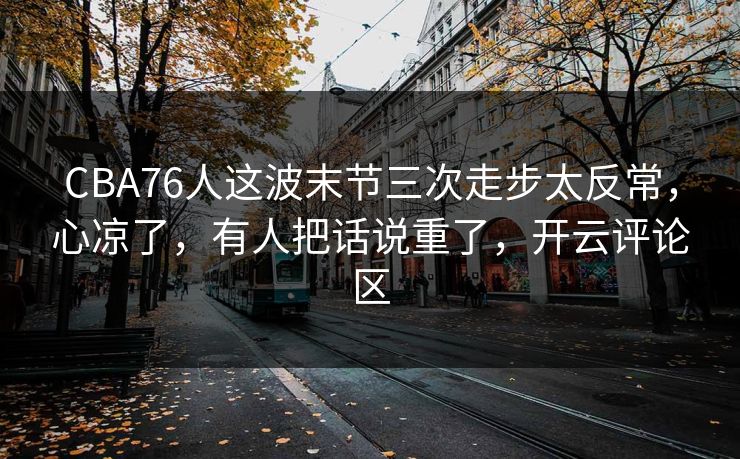 CBA76人这波末节三次走步太反常，心凉了，有人把话说重了，开云评论区