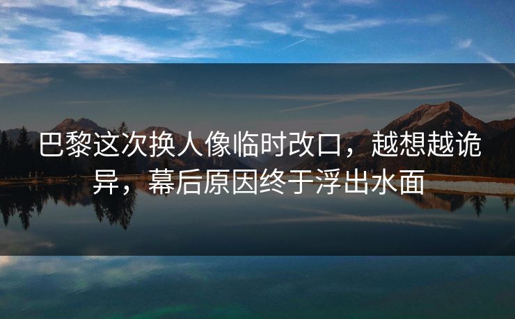 巴黎这次换人像临时改口，越想越诡异，幕后原因终于浮出水面