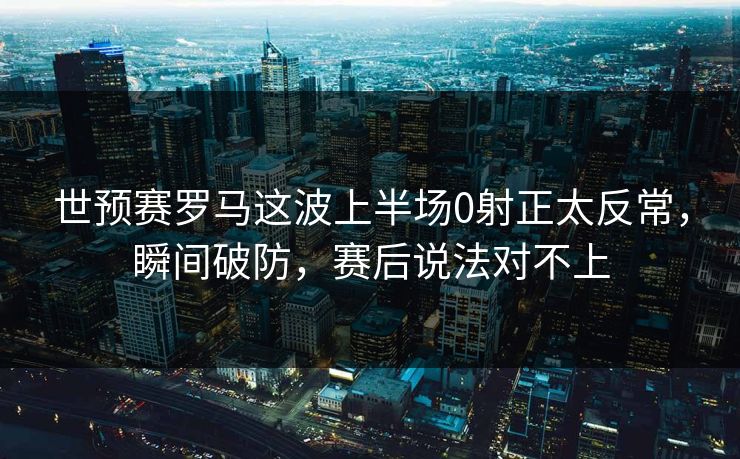世预赛罗马这波上半场0射正太反常，瞬间破防，赛后说法对不上