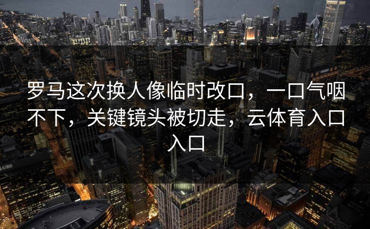 罗马这次换人像临时改口,一口气咽不下,关键镜头被切走,云体育入口入口 罗马这次换人像临时改口,一口气咽不下,关键镜头被切走,云体育入口入口