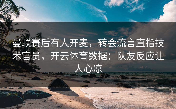 曼联赛后有人开麦，转会流言直指技术官员，开云体育数据：队友反应让人心凉